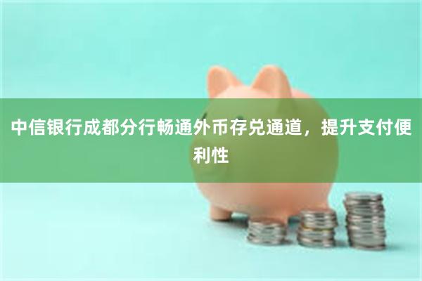 中信银行成都分行畅通外币存兑通道，提升支付便利性