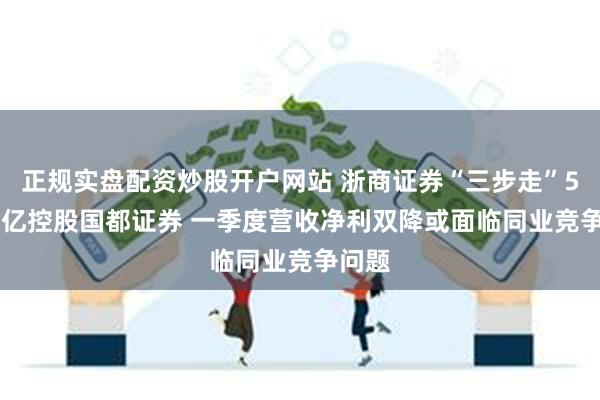 正规实盘配资炒股开户网站 浙商证券“三步走”51.28亿控股国都证券 一季度营收净利双降或面临同业竞争问题