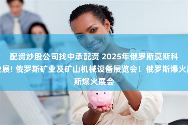 配资炒股公司找中承配资 2025年俄罗斯莫斯科矿业展! 俄罗斯矿业及矿山机械设备展览会！俄罗斯爆火展会