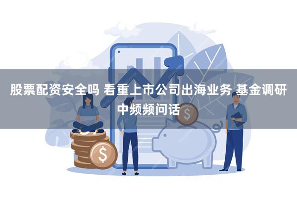 股票配资安全吗 看重上市公司出海业务 基金调研中频频问话