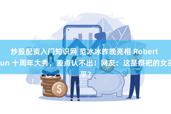 炒股配资入门知识网 范冰冰昨晚亮相 Robert Wun 十周年大秀，差点认不出！网友：这是祭祀的女巫？