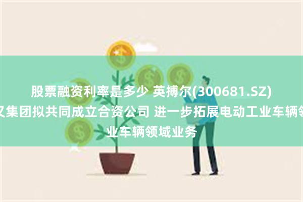 股票融资利率是多少 英搏尔(300681.SZ)：与杭叉集团拟共同成立合资公司 进一步拓展电动工业车辆领域业务