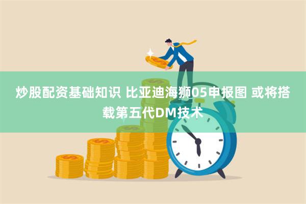 炒股配资基础知识 比亚迪海狮05申报图 或将搭载第五代DM技术