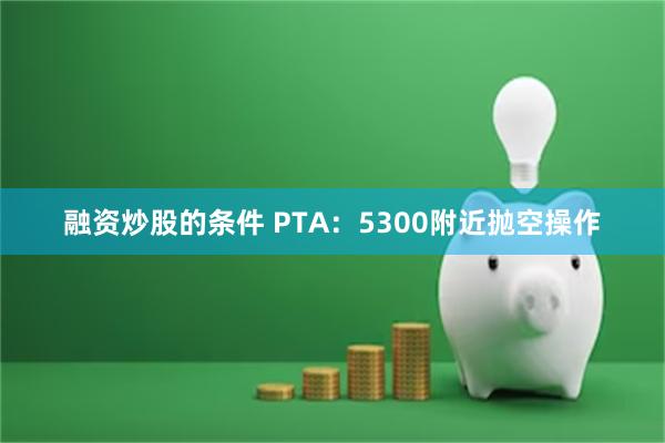 融资炒股的条件 PTA：5300附近抛空操作