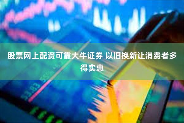 股票网上配资可靠大牛证券 以旧换新让消费者多得实惠