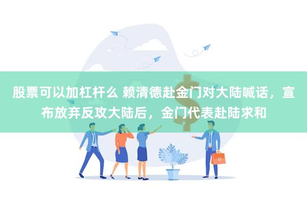 股票可以加杠杆么 赖清德赴金门对大陆喊话，宣布放弃反攻大陆后，金门代表赴陆求和