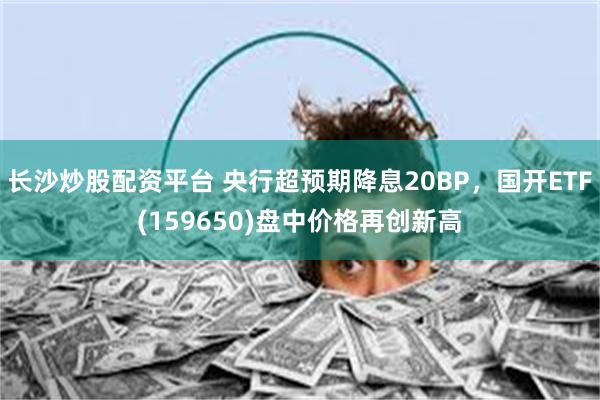 长沙炒股配资平台 央行超预期降息20BP，国开ETF(159650)盘中价格再创新高