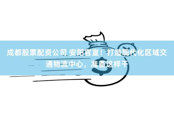 成都股票配资公司 安阳官宣！打造现代化区域交通物流中心，准备这样干