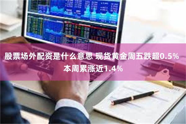 股票场外配资是什么意思 现货黄金周五跌超0.5% 本周累涨近1.4%