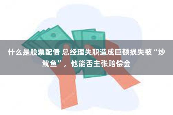 什么是股票配债 总经理失职造成巨额损失被“炒鱿鱼”，他能否主张赔偿金