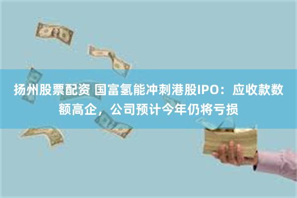 扬州股票配资 国富氢能冲刺港股IPO：应收款数额高企，公司预计今年仍将亏损