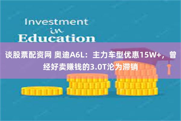 谈股票配资网 奥迪A6L：主力车型优惠15W+，曾经好卖赚钱的3.0T沦为滞销