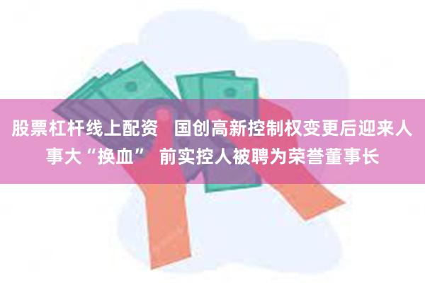 股票杠杆线上配资   国创高新控制权变更后迎来人事大“换血”  前实控人被聘为荣誉董事长