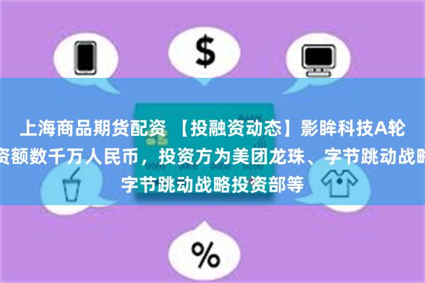 上海商品期货配资 【投融资动态】影眸科技A轮融资，融资额数千万人民币，投资方为美团龙珠、字节跳动战略投资部等