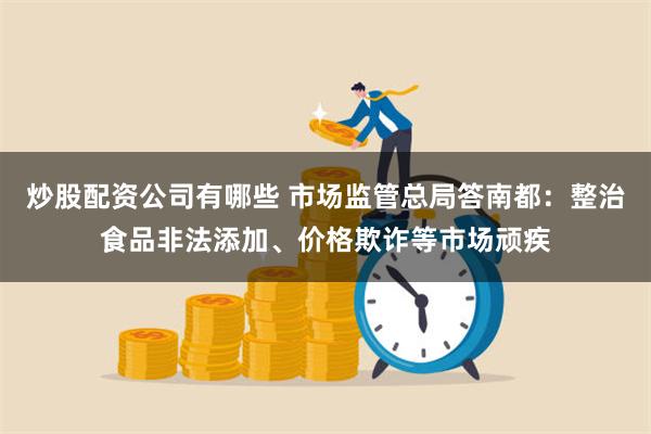 炒股配资公司有哪些 市场监管总局答南都：整治食品非法添加、价格欺诈等市场顽疾