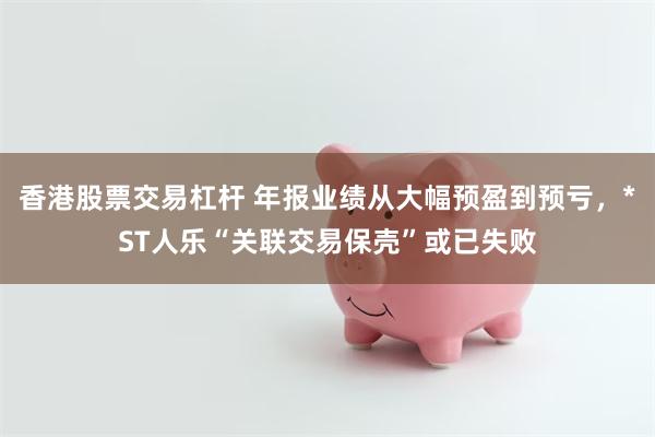 香港股票交易杠杆 年报业绩从大幅预盈到预亏，*ST人乐“关联交易保壳”或已失败