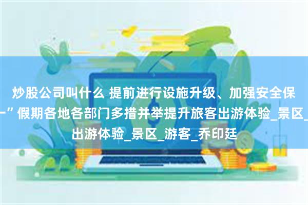 炒股公司叫什么 提前进行设施升级、加强安全保障……“五一”假期各地各部门多措并举提升旅客出游体验_景区_游客_乔印廷