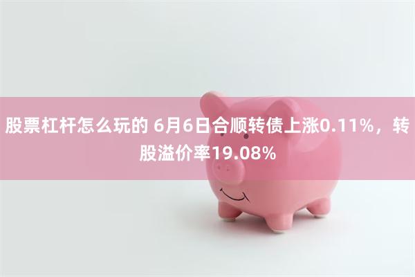 股票杠杆怎么玩的 6月6日合顺转债上涨0.11%，转股溢价率19.08%