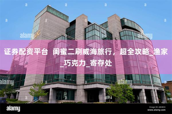证券配资平台  闺蜜二刷威海旅行，超全攻略_渔家_巧克力_寄存处