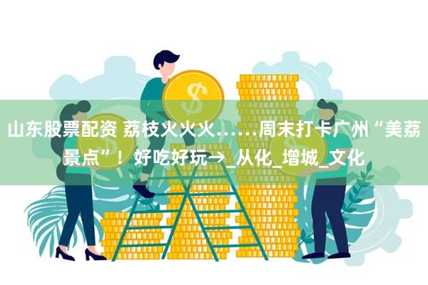 山东股票配资 荔枝火火火……周末打卡广州“美荔景点”！好吃好玩→_从化_增城_文化