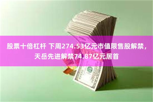 股票十倍杠杆 下周274.53亿元市值限售股解禁，天岳先进解禁74.87亿元居首
