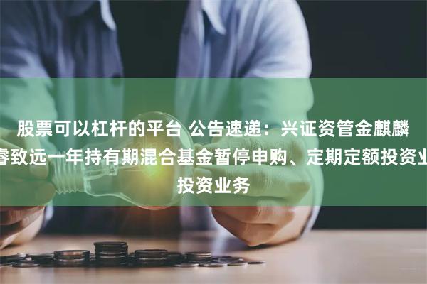股票可以杠杆的平台 公告速递：兴证资管金麒麟恒睿致远一年持有期混合基金暂停申购、定期定额投资业务