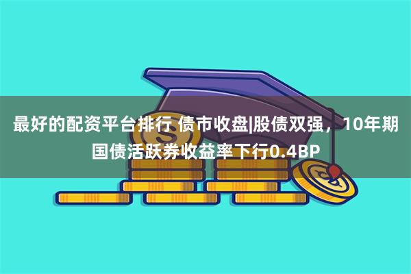 最好的配资平台排行 债市收盘|股债双强，10年期国债活跃券收益率下行0.4BP