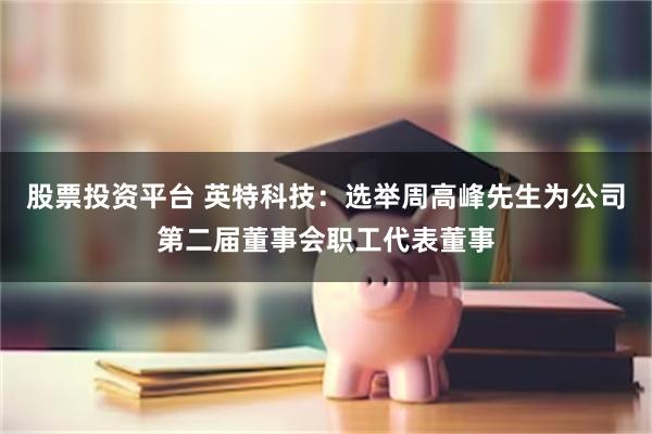 股票投资平台 英特科技：选举周高峰先生为公司第二届董事会职工代表董事
