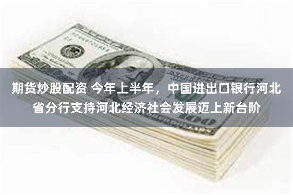 期货炒股配资 今年上半年，中国进出口银行河北省分行支持河北经济社会发展迈上新台阶